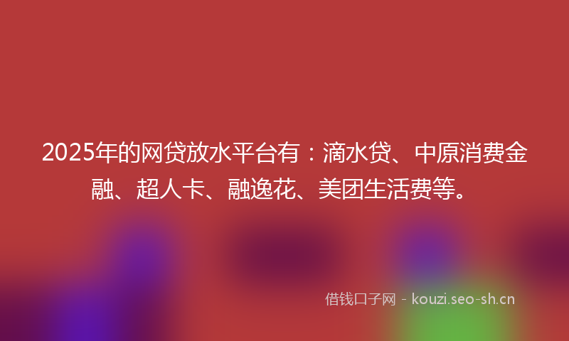 2025年的网贷放水平台有：滴水贷、中原消费金融、超人卡、融逸花、美团生活费等。