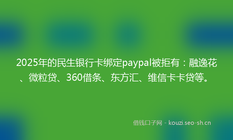 2025年的民生银行卡绑定paypal被拒有：融逸花、微粒贷、360借条、东方汇、维信卡卡贷等。