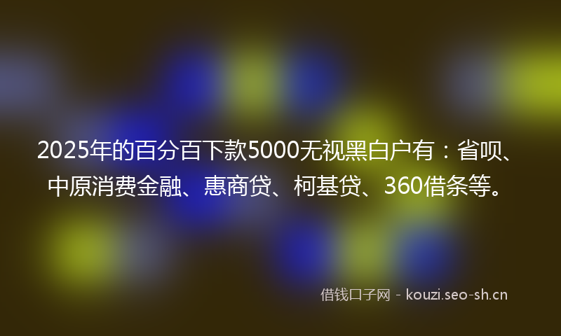 2025年的百分百下款5000无视黑白户有：省呗、中原消费金融、惠商贷、柯基贷、360借条等。