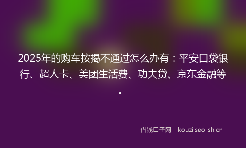 2025年的购车按揭不通过怎么办有：平安口袋银行、超人卡、美团生活费、功夫贷、京东金融等。