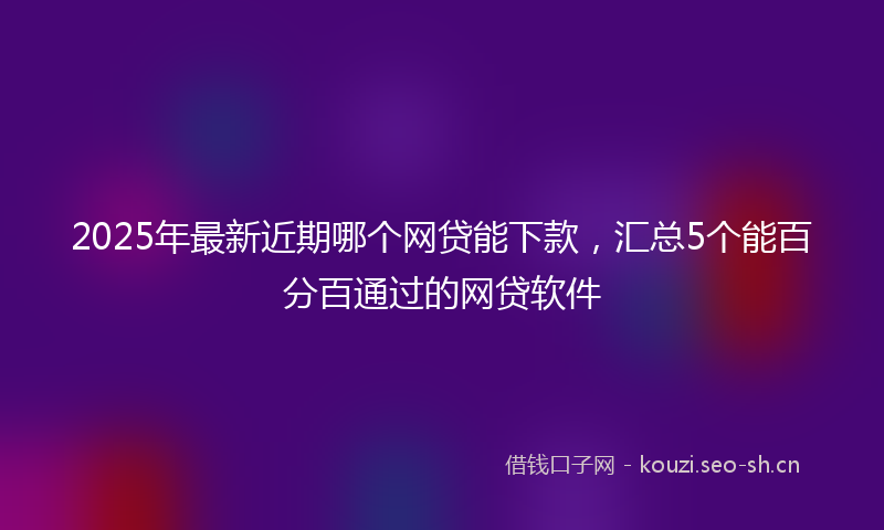 2025年最新近期哪个网贷能下款，汇总5个能百分百通过的网贷软件