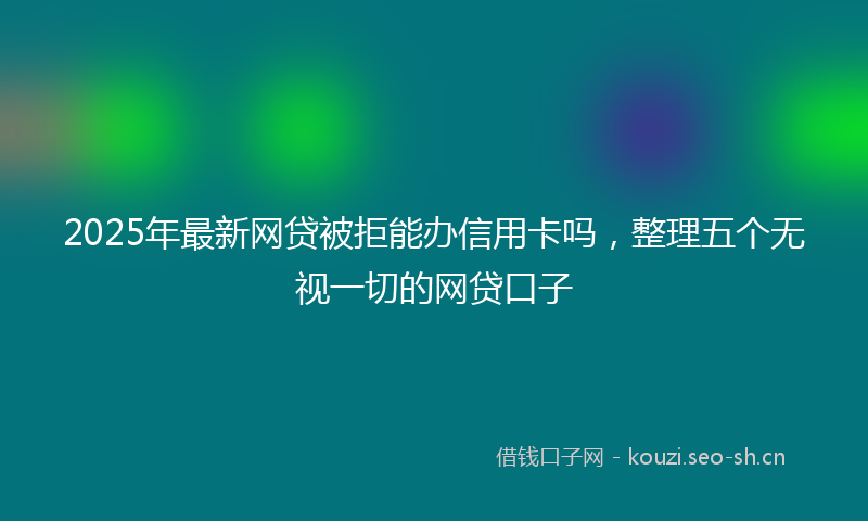 2025年最新网贷被拒能办信用卡吗，整理五个无视一切的网贷口子