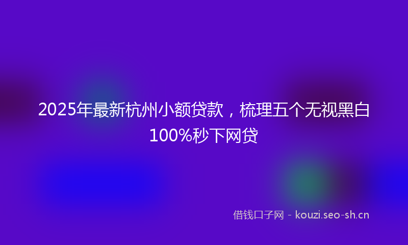 2025年最新杭州小额贷款，梳理五个无视黑白100%秒下网贷