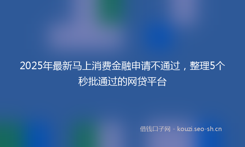 2025年最新马上消费金融申请不通过，整理5个秒批通过的网贷平台