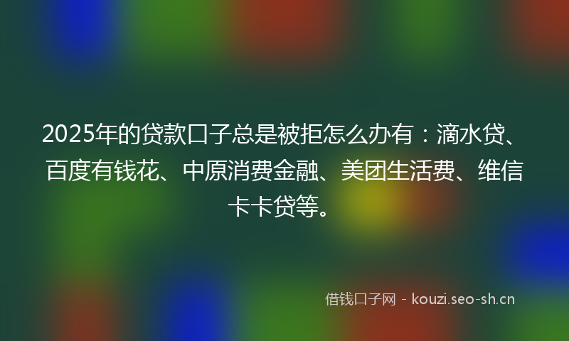 2025年的贷款口子总是被拒怎么办有：滴水贷、百度有钱花、中原消费金融、美团生活费、维信卡卡贷等。