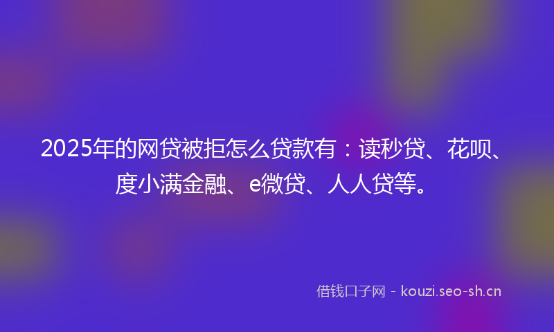 2025年的网贷被拒怎么贷款有:读秒贷、花呗、度小满金融、e微贷、人人贷等。