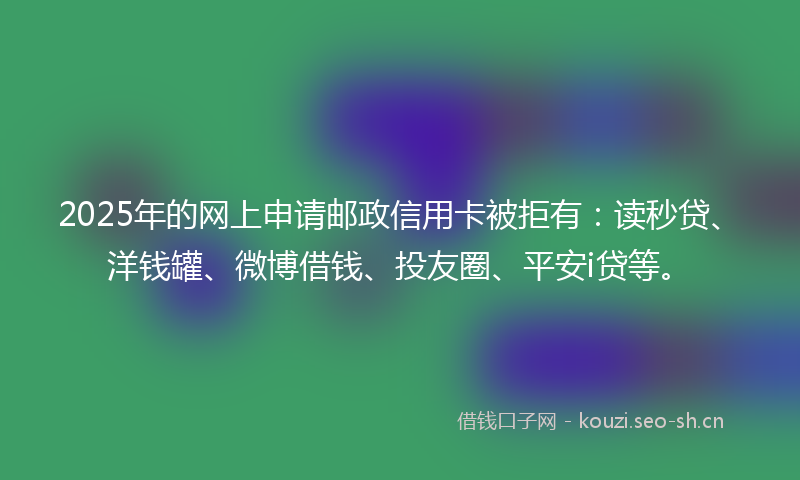 2025年的网上申请邮政信用卡被拒有：读秒贷、洋钱罐、微博借钱、投友圈、平安i贷等。