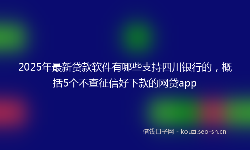 2025年最新贷款软件有哪些支持四川银行的，概括5个不查征信好下款的网贷app
