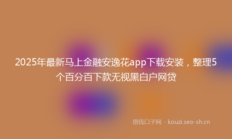 2025年最新马上金融安逸花app下载安装，整理5个百分百下款无视黑白户网贷