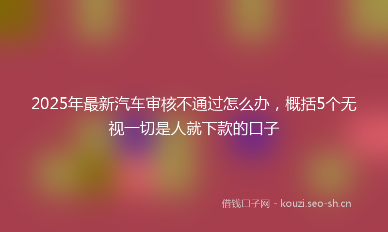 2025年最新汽车审核不通过怎么办，概括5个无视一切是人就下款的口子
