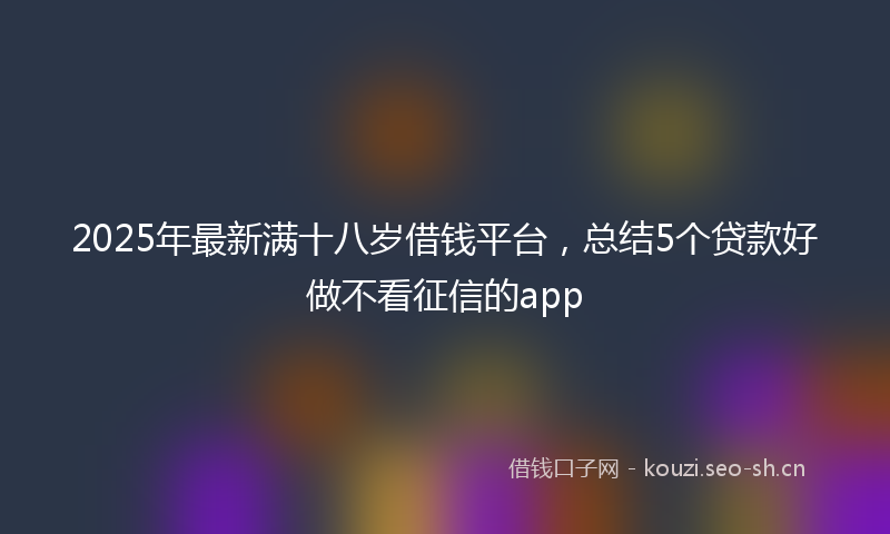 2025年最新满十八岁借钱平台，总结5个贷款好做不看征信的app