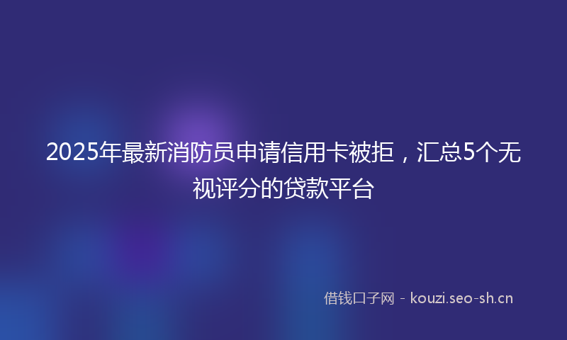 2025年最新消防员申请信用卡被拒，汇总5个无视评分的贷款平台