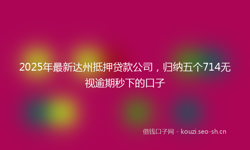 2025年最新达州抵押贷款公司，归纳五个714无视逾期秒下的口子
