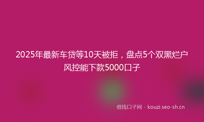 2025年最新车贷等10天被拒，盘点5个双黑烂户风控能下款5000口子