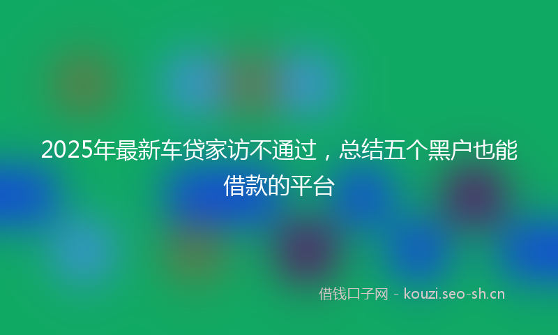 2025年最新车贷家访不通过，总结五个黑户也能借款的平台