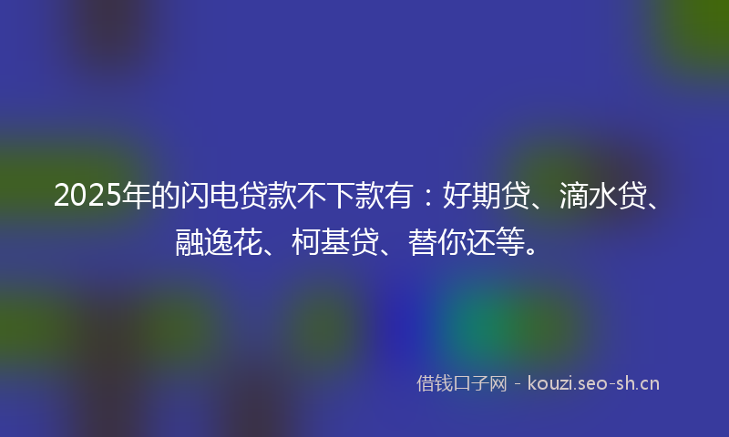 2025年的闪电贷款不下款有：好期贷、滴水贷、融逸花、柯基贷、替你还等。
