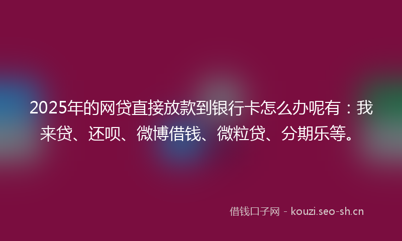 2025年的网贷直接放款到银行卡怎么办呢有：我来贷、还呗、微博借钱、微粒贷、分期乐等。
