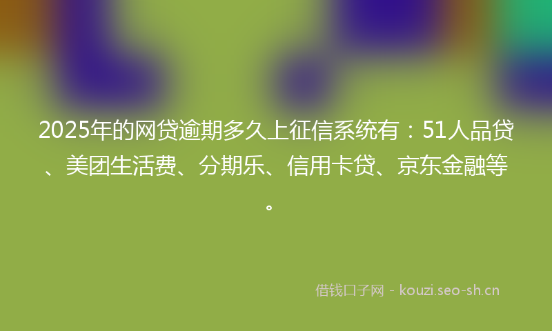 2025年的网贷逾期多久上征信系统有：51人品贷、美团生活费、分期乐、信用卡贷、京东金融等。