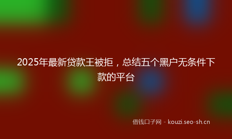 2025年最新贷款王被拒，总结五个黑户无条件下款的平台
