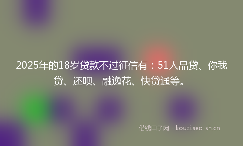 2025年的18岁贷款不过征信有：51人品贷、你我贷、还呗、融逸花、快贷通等。
