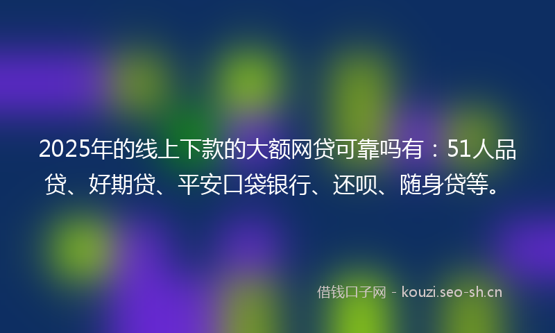 2025年的线上下款的大额网贷可靠吗有：51人品贷、好期贷、平安口袋银行、还呗、随身贷等。