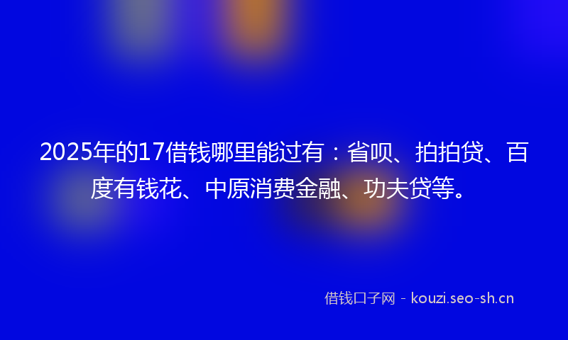 2025年的17借钱哪里能过有：省呗、拍拍贷、百度有钱花、中原消费金融、功夫贷等。