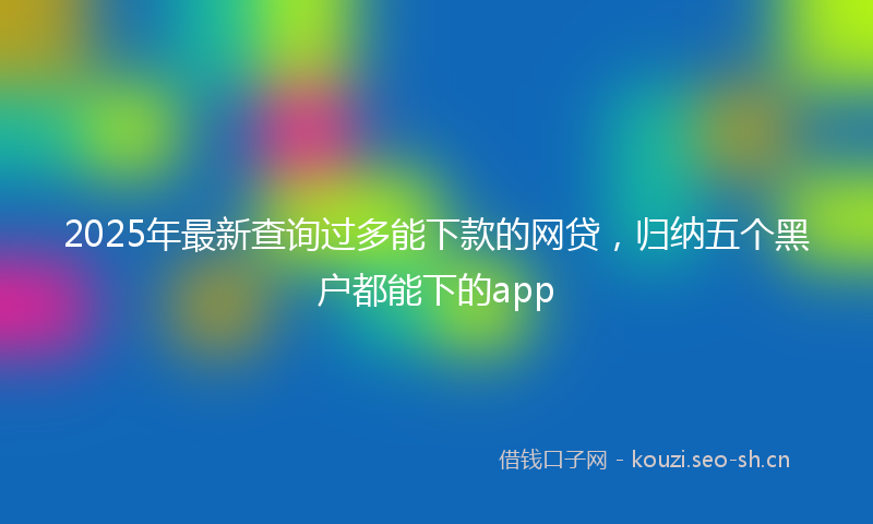 2025年最新查询过多能下款的网贷，归纳五个黑户都能下的app