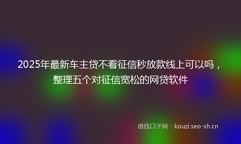 2025年最新车主贷不看征信秒放款线上可以吗，整理五个对征信宽松的网贷软件