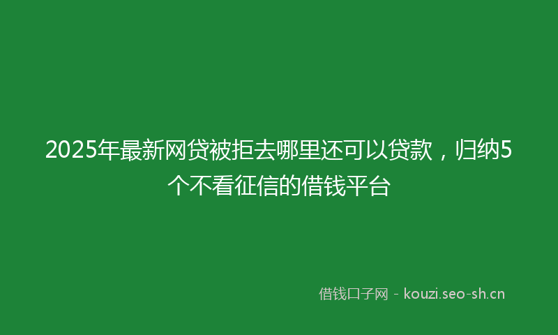 2025年最新网贷被拒去哪里还可以贷款，归纳5个不看征信的借钱平台