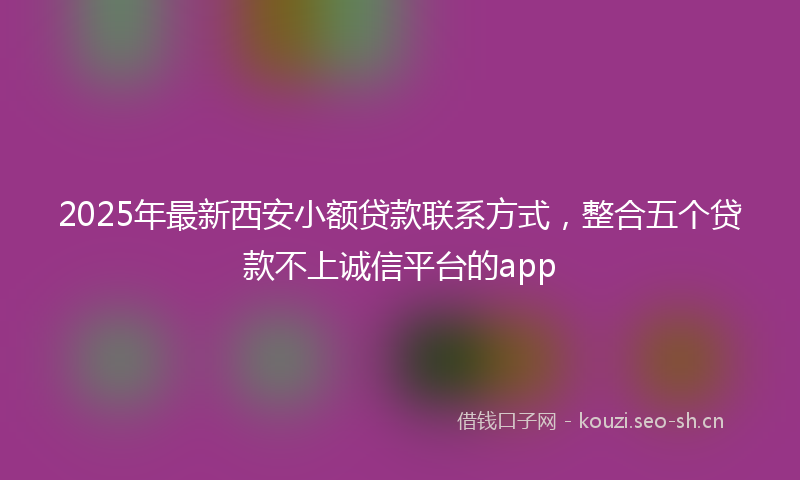 2025年最新西安小额贷款联系方式，整合五个贷款不上诚信平台的app