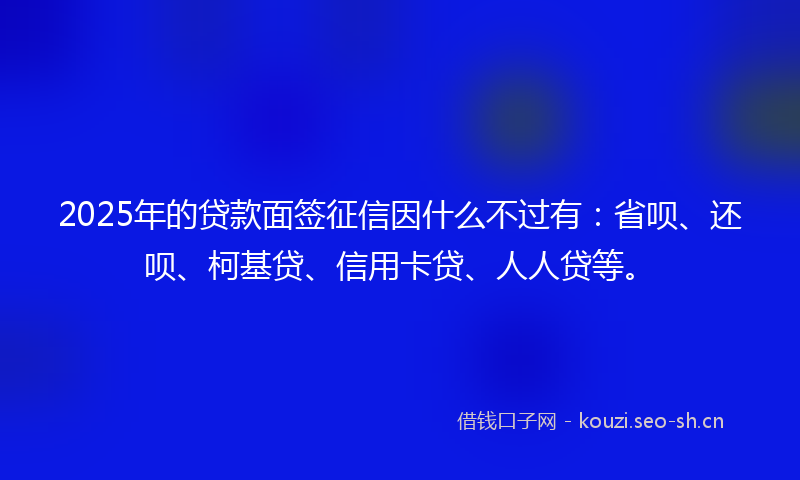 2025年的贷款面签征信因什么不过有：省呗、还呗、柯基贷、信用卡贷、人人贷等。
