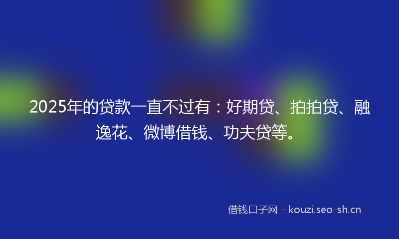 2025年的贷款一直不过有：好期贷、拍拍贷、融逸花、微博借钱、功夫贷等。