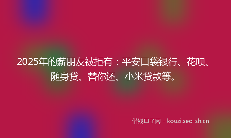 2025年的薪朋友被拒有：平安口袋银行、花呗、随身贷、替你还、小米贷款等。