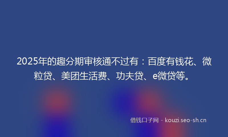 2025年的趣分期审核通不过有：百度有钱花、微粒贷、美团生活费、功夫贷、e微贷等。