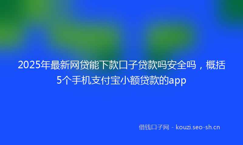 2025年最新网贷能下款口子贷款吗安全吗，概括5个手机支付宝小额贷款的app