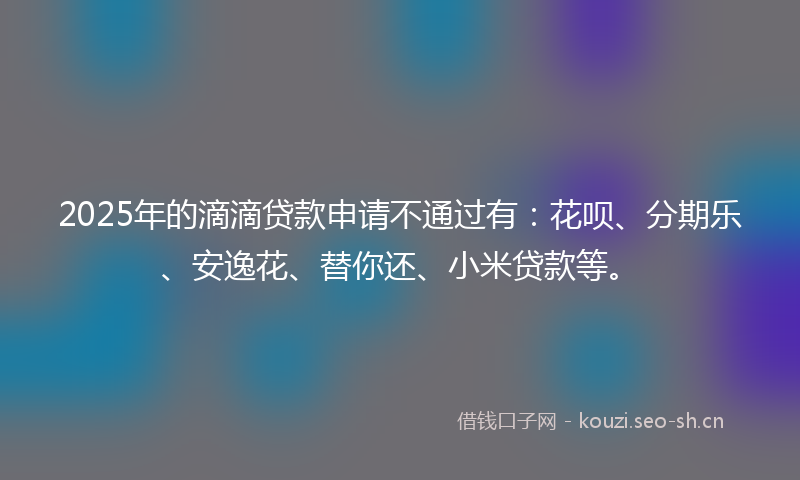 2025年的滴滴贷款申请不通过有：花呗、分期乐、安逸花、替你还、小米贷款等。