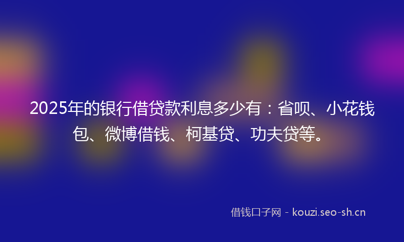 2025年的银行借贷款利息多少有：省呗、小花钱包、微博借钱、柯基贷、功夫贷等。