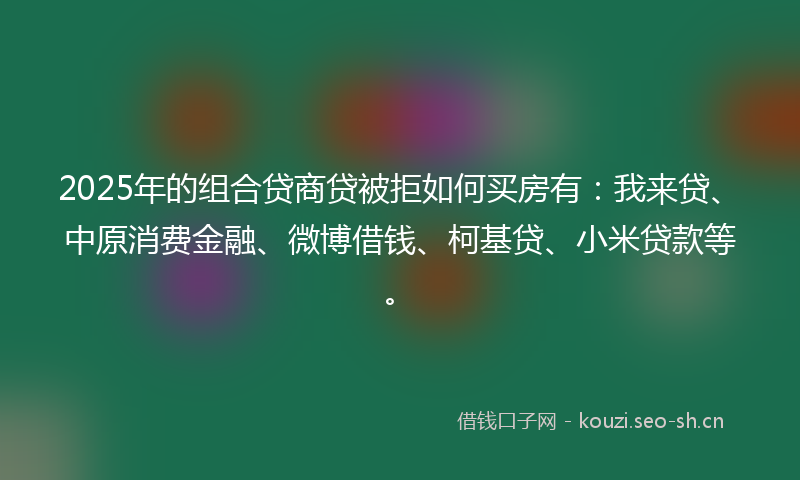 2025年的组合贷商贷被拒如何买房有：我来贷、中原消费金融、微博借钱、柯基贷、小米贷款等。