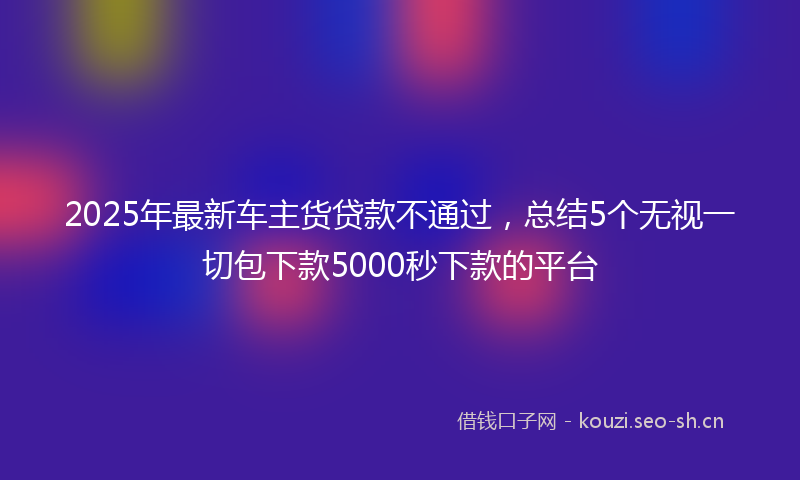 2025年最新车主货贷款不通过，总结5个无视一切包下款5000秒下款的平台