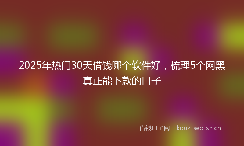 2025年热门30天借钱哪个软件好，梳理5个网黑真正能下款的口子