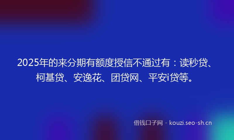 2025年的来分期有额度授信不通过有：读秒贷、柯基贷、安逸花、团贷网、平安i贷等。