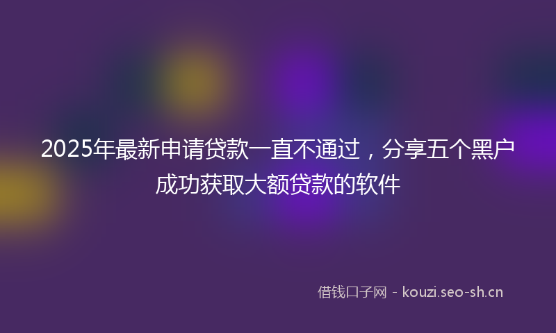 2025年最新申请贷款一直不通过，分享五个黑户成功获取大额贷款的软件
