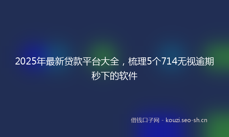 2025年最新贷款平台大全，梳理5个714无视逾期秒下的软件