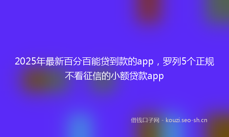 2025年最新百分百能贷到款的app，罗列5个正规不看征信的小额贷款app