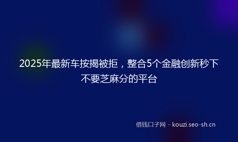 2025年最新车按揭被拒，整合5个金融创新秒下不要芝麻分的平台