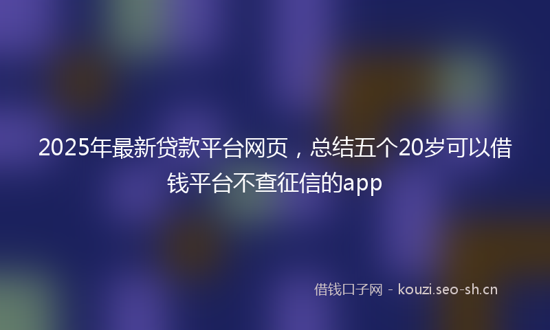 2025年最新贷款平台网页，总结五个20岁可以借钱平台不查征信的app