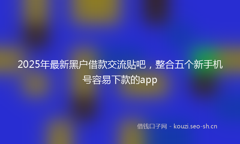 2025年最新黑户借款交流贴吧，整合五个新手机号容易下款的app