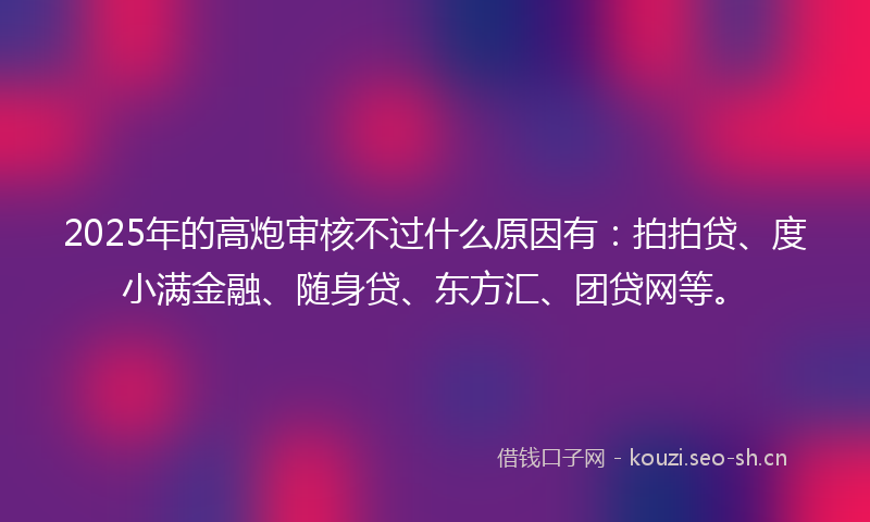 2025年的高炮审核不过什么原因有：拍拍贷、度小满金融、随身贷、东方汇、团贷网等。