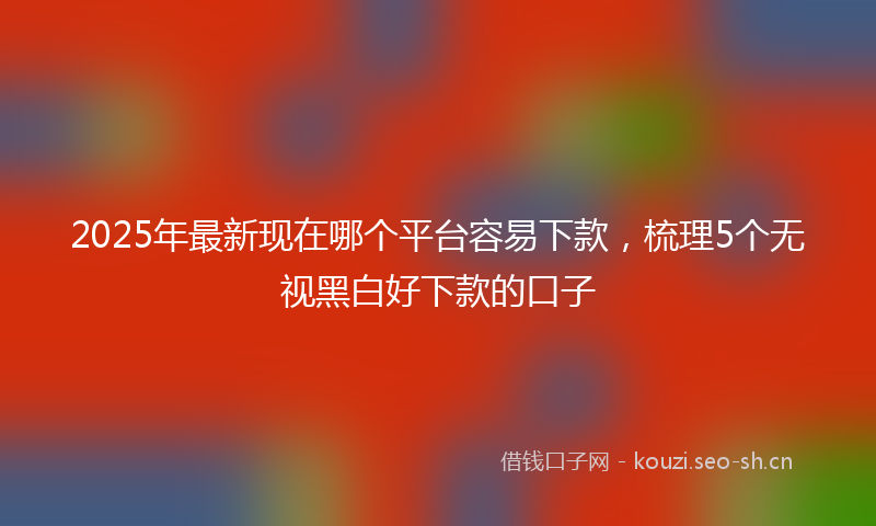 2025年最新现在哪个平台容易下款，梳理5个无视黑白好下款的口子