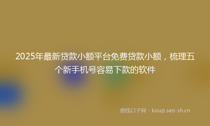 2025年最新贷款小额平台免费贷款小额，梳理五个新手机号容易下款的软件